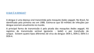 O QUE É A DENGUE?
A dengue é uma doença viral transmitida pelo mosquito Aedes aegypti. No Brasil, foi
identificada pela primeira vez em 1986. Estima-se que 50 milhões de infecções por
dengue ocorram anualmente no mundo.
A principal forma de transmissão é pela picada dos mosquitos Aedes aegypti. Há
registros de transmissão vertical (gestante - bebê) e por transfusão de
sangue. Existem quatro tipos diferentes de vírus do dengue: DEN-1, DEN-2, DEN-3 e
DEN-4.
 