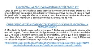 A MICROCEFALIA PODE LEVAR A ÓBITO OU DEIXAR SEQUELAS?
Cerca de 90% das microcefalias estão associadas com retardo mental, exceto nas de
origem familiar, que podem ter o desenvolvimento cognitivo normal. O tipo e o nível
de gravidade da sequela vão variar caso a caso. Tratamentos realizados desde os
primeiros anos melhoram o desenvolvimento e a qualidade de vida.
QUAIS ESTADOS ESTÃO APONTANDO CRESCIMENTO DE CASOS DE MICROCEFALIA
ACIMA DA MÉDIA?
O Ministério da Saúde e os estados investigam 3.448 casos suspeitos de microcefalia
em todo o país. O novo boletim divulgado nesta quarta-feira (27) aponta também
que 270 casos já tiveram confirmação de microcefalia, sendo que 6 com relação ao
vírus Zika. Outros 462 casos notificados já foram descartados. Ao todo, 4.180 casos
suspeitos de microcefalia foram registrados até 23 de janeiro.
http://portalsaude.saude.gov.br/index.php/cidadao/principal/agencia-saude/21890-
ministerio-da-saude-investiga-3-448-casos-suspeitos-de-microcefalia
 