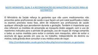 NESTE MOMENTO, QUAL É A RECOMENDAÇÃO DO MINISTÉRIO DA SAÚDE PARA AS
GESTANTES?
O Ministério da Saúde reforça às gestantes que não usem medicamentos não
prescritos pelos profissionais de saúde e que façam um pré-natal qualificado e todos
os exames previstos nesta fase, além de relatarem aos profissionais de saúde
qualquer alteração que perceberem durante a gestação. Também é importante que
elas reforcem as medidas de prevenção ao mosquito Aedes aegypti, com o uso de
repelentes indicados para o período de gestação, uso de roupas de manga comprida
e todas as outras medidas para evitar o contato com mosquitos, além de evitar o
acúmulo de água parada em casa ou no trabalho. Independente do destino ou
motivo, toda grávida deve consultar o seu médico antes de viajar.
http://combateaedes.saude.gov.br/index.php/recomendacoes-as-gestantes
 