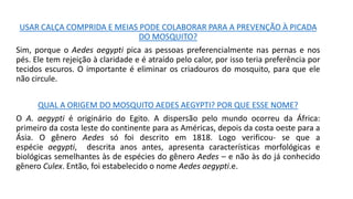 USAR CALÇA COMPRIDA E MEIAS PODE COLABORAR PARA A PREVENÇÃO À PICADA
DO MOSQUITO?
Sim, porque o Aedes aegypti pica as pessoas preferencialmente nas pernas e nos
pés. Ele tem rejeição à claridade e é atraído pelo calor, por isso teria preferência por
tecidos escuros. O importante é eliminar os criadouros do mosquito, para que ele
não circule.
QUAL A ORIGEM DO MOSQUITO AEDES AEGYPTI? POR QUE ESSE NOME?
O A. aegypti é originário do Egito. A dispersão pelo mundo ocorreu da África:
primeiro da costa leste do continente para as Américas, depois da costa oeste para a
Ásia. O gênero Aedes só foi descrito em 1818. Logo verificou- se que a
espécie aegypti, descrita anos antes, apresenta características morfológicas e
biológicas semelhantes às de espécies do gênero Aedes – e não às do já conhecido
gênero Culex. Então, foi estabelecido o nome Aedes aegypti.e.
 
