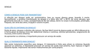 DENGUE
COMO A DENGUE PODE SER TRANSMITIDA?
A infecção por dengue pode ser assintomática, leve ou causar doença grave, levando à morte.
Normalmente, a primeira manifestação da dengue é a febre alta (39° a 40°C), de início abrupto, que
geralmente dura de 2 a 7 dias, acompanhada de dor de cabeça, dores no corpo e articulações, prostração,
fraqueza, dor atrás dos olhos, erupção e coceira na pele.
QUAIS SÃO OS SINTOMAS DA DENGUE?
Perda de peso, náuseas e vômitos são comuns. Na fase febril inicial da doença pode ser difícil diferenciá-la.
A forma grave da doença inclui dor abdominal intensa e contínua, vômitos persistentes, sangramento de
mucosas, entre outros sintomas.
Ao apresentar os sintomas, é importante procurar um serviço de saúde.
QUAL O TRATAMENTO PARA DENGUE?
Não existe tratamento específico para dengue. O tratamento é feito para aliviar os sintomas Quando
aparecer os sintomas, é importante procurar um serviço de saúde mais próximo, fazer repouso e ingerir
bastante líquido. Importante não tomar medicamentos por conta própria.
 