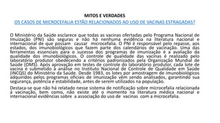 MITOS E VERDADES
OS CASOS DE MICROCEFALIA ESTÃO RELACIONADOS AO USO DE VACINAS ESTRAGADAS?
O Ministério da Saúde esclarece que todas as vacinas ofertadas pelo Programa Nacional de
Imuização (PNI) são seguras e não há nenhuma evidência na literatura nacional e
internacional de que possam causar microcefalia. O PNI é responsável pelo repasse, aos
estados, dos imunobiológicos que fazem parte dos calendários de vacinação. Uma das
ferramentas essenciais para o sucesso dos programas de imunização é a avaliação da
qualidade dos imunobiológicos. O controle de qualidade das vacinas é realizado pelo
laboratório produtor obedecendo a critérios padronizados pela Organização Mundial de
Saúde (OMS). Após aprovação em testes de controle do laboratório produtor, cada lote de
vacina é submetido à análise no Instituto Nacional de Controle de Qualidade em Saúde
(INCQS) do Ministério da Saúde. Desde 1983, os lotes por amostragem de imunobiológicos
adquiridos pelos programas oficiais de imunização vêm sendo analisados, garantindo sua
segurança, potência e estabilidade, antes de serem utilizados na população.
Destaca-se que não há relatado nesse sistema de notificação sobre microcefalia relacionada
á vacinação, bem como, não existe até o momento na literatura médica nacional e
internacional evidências sobre a associação do uso de vacinas com a microcefalia.
 