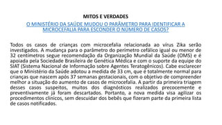 MITOS E VERDADES
O MINISTÉRIO DA SAÚDE MUDOU O PARÂMETRO PARA IDENTIFICAR A
MICROCEFALIA PARA ESCONDER O NÚMERO DE CASOS?
Todos os casos de crianças com microcefalia relacionada ao vírus Zika serão
investigados. A mudança para o parâmetro do perímetro cefálico igual ou menor de
32 centímetros segue recomendação da Organização Mundial da Saúde (OMS) e é
apoiada pela Sociedade Brasileira de Genética Médica e com o suporte da equipe do
SIAT (Sistema Nacional de Informação sobre Agentes Teratogênicos). Cabe esclarecer
que o Ministério da Saúde adotou a medida de 33 cm, que é totalmente normal para
crianças que nascem após 37 semanas gestacionais, com o objetivo de compreender
melhor a situação do aumento de casos de microcefalia. A partir da primeira triagem
desses casos suspeitos, muitos dos diagnósticos realizados precocemente e
preventivamente já foram descartados. Portanto, a nova medida visa agilizar os
procedimentos clínicos, sem descuidar dos bebês que fizeram parte da primeira lista
de casos notificados.
 