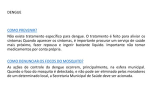 DENGUE
COMO PREVENIR?
Não existe tratamento específico para dengue. O tratamento é feito para aliviar os
sintomas Quando aparecer os sintomas, é importante procurar um serviço de saúde
mais próximo, fazer repouso e ingerir bastante líquido. Importante não tomar
medicamentos por conta própria.
COMO DENUNCIAR OS FOCOS DO MOSQUITO?
As ações de controle da dengue ocorrem, principalmente, na esfera municipal.
Quando o foco do mosquito é detectado, e não pode ser eliminado pelos moradores
de um determinado local, a Secretaria Municipal de Saúde deve ser acionada.
 