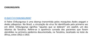CHIKUNGUNYA
O QUE É O CHIKUNGUNYA?
A Febre Chikungunya é uma doença transmitida pelos mosquitos Aedes aegypti e
Aedes albopictus. No Brasil, a circulação do vírus foi identificada pela primeira vez
em 2014. Chikungunya significa "aqueles que se dobram" em swahili, um dos
idiomas da Tanzânia. Refere-se à aparência curvada dos pacientes que foram
atendidos na primeira epidemia documentada, na Tanzânia, localizada no leste da
África, entre 1952 e 1953.
 