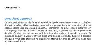 CHIKUNGUNYA
QUAIS SÃO OS SINTOMAS?
Os principais sintomas são febre alta de início rápido, dores intensas nas articulações
dos pés e mãos, além de dedos, tornozelos e pulsos. Pode ocorrer ainda dor de
cabeça, dores nos músculos e manchas vermelhas na pele. Não é possível ter
chikungunya mais de uma vez. Depois de infectada, a pessoa fica imune pelo resto
da vida. Os sintomas iniciam entre dois e doze dias após a picada do mosquito. O
mosquito adquire o vírus CHIKV ao picar uma pessoa infectada, durante o período
em que o vírus está presente no organismo infectado. Cerca de 30% dos casos não
apresentam sintomas.
 