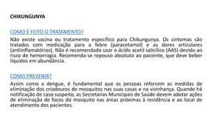 CHIKUNGUNYA
COMO É FEITO O TRATAMENTO?
Não existe vacina ou tratamento específico para Chikungunya. Os sintomas são
tratados com medicação para a febre (paracetamol) e as dores articulares
(antiinflamatórios). Não é recomendado usar o ácido acetil salicílico (AAS) devido ao
risco de hemorragia. Recomenda‐se repouso absoluto ao paciente, que deve beber
líquidos em abundância.
COMO PREVENIR?
Assim como a dengue, é fundamental que as pessoas reforcem as medidas de
eliminação dos criadouros de mosquitos nas suas casas e na vizinhança. Quando há
notificação de caso suspeito, as Secretarias Municipais de Saúde devem adotar ações
de eliminação de focos do mosquito nas áreas próximas à residência e ao local de
atendimento dos pacientes.
 
