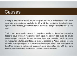 Causas
A dengue não é transmitida de pessoa para pessoa. A transmissão se dá pelo
mosquito que, após um período de 10 a 14 dias contados depois de picar
alguém contaminado, pode transportar o vírus da dengue durante toda a sua
vida.
O ciclo de transmissão ocorre do seguinte modo: a fêmea do mosquito
deposita seus ovos em recipientes com água. Ao saírem dos ovos, as larvas
vivem na água por cerca de uma semana. Após este período, transformam-se
em mosquitos adultos, prontos para picar as pessoas. O Aedes aegypti procria
em velocidade prodigiosa e o mosquito da dengue adulto vive em média 45
dias. Uma vez que o indivíduo é picado, demora no geral de três a 15 dias para
a doença se manifestar, sendo mais comum cinco a seis dias.
 