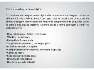 Sintomas da dengue hemorrágica
Os sintomas da dengue hemorrágica são os mesmos da dengue clássica. A
diferença é que a febre diminui ou cessa após o terceiro ou quarto dia da
doença e surgem hemorragias em função do sangramento de pequenos vasos
na pele e nos órgãos internos. Quando acaba a febre começam a surgir os
sinais de alerta:
• Dores abdominais fortes e contínuas
• Vômitos persistentes
• Pele pálida, fria e úmida
• Sangramento pelo nariz, boca e gengivas
• Manchas vermelhas na pele
• Comportamento variando de sonolência à agitação
• Confusão mental
• Sede excessiva e boca seca
• Dificuldade respiratória
• Queda da pressão arterial.
 