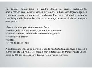 Na dengue hemorrágica, o quadro clínico se agrava rapidamente,
apresentando sinais de insuficiência circulatória. A baixa circulação sanguínea
pode levar a pessoa a um estado de choque. Embora a maioria dos pacientes
com dengue não desenvolva choque, a presença de certos sinais alertam para
esse quadro:
• Dor abdominal persistente e muito forte
• Mudança de temperatura do corpo e suor excessivo
• Comportamento variando de sonolência à agitação
• Pulso rápido e fraco
• Palidez
• Perda de consciência.
A síndrome de choque da dengue, quando não tratada, pode levar a pessoa à
morte em até 24 horas. De acordo com estatísticas do Ministério da Saúde,
cerca de 5% das pessoas com dengue hemorrágica morrem.
 