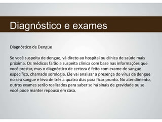 Diagnóstico e exames
Diagnóstico de Dengue
Se você suspeita de dengue, vá direto ao hospital ou clínica de saúde mais
próxima. Os médicos farão a suspeita clínica com base nas informações que
você prestar, mas o diagnóstico de certeza é feito com exame de sangue
específico, chamado sorologia. Ele vai analisar a presença do vírus da dengue
no seu sangue e leva de três a quatro dias para ficar pronto. No atendimento,
outros exames serão realizados para saber se há sinais de gravidade ou se
você pode manter repouso em casa.
 