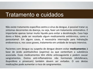 Tratamento e cuidados
Não existe tratamento específico contra o vírus da dengue, é possível tratar os
sintomas decorrentes da doença, ou seja, fazer um tratamento sintomático. É
importante apenas tomar muito líquido para evitar a desidratação. Caso haja
dores e febre, pode ser receitado algum medicamento antitérmico, como o
paracetamol. Em alguns casos, é necessária internação para hidratação
endovenosa e, nos casos graves, tratamento em unidade de terapia intensiva.
Pacientes com dengue ou suspeita de dengue devem evitar medicamentos à
base de ácido acetilsalicílico (aspirina) ou que contenham a substância
associada. Esses medicamentos têm efeito anticoagulante e podem causar
sangramentos. Outros anti-inflamatórios não hormonais (diclofenaco,
ibuprofeno e piroxicam) também devem ser evitados. O uso destas
medicações pode aumentar o risco de sangramentos.
 
