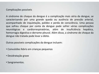 Complicações possíveis
A síndrome de choque da dengue é a complicação mais séria da dengue, se
caracterizando por uma grande queda ou ausência de pressão arterial,
acompanhado de inquietação, palidez e perda de consciência. Uma pessoa
que sofreu choque por conta da dengue pode sofrer várias complicações
neurológicas e cardiorrespiratórias, além de insuficiência hepática,
hemorragia digestiva e derrame pleural. Além disso, a síndrome de choque da
dengue não tratada pode levar a óbito.
Outras possíveis complicações da dengue incluem:
• Convulsões febris em crianças pequenas
• Desidratação grave
• Sangramentos.
 