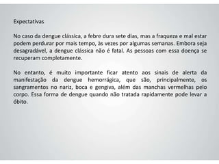 Expectativas
No caso da dengue clássica, a febre dura sete dias, mas a fraqueza e mal estar
podem perdurar por mais tempo, às vezes por algumas semanas. Embora seja
desagradável, a dengue clássica não é fatal. As pessoas com essa doença se
recuperam completamente.
No entanto, é muito importante ficar atento aos sinais de alerta da
manifestação da dengue hemorrágica, que são, principalmente, os
sangramentos no nariz, boca e gengiva, além das manchas vermelhas pelo
corpo. Essa forma de dengue quando não tratada rapidamente pode levar a
óbito.
 