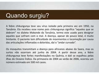 Quando surgiu?
A febre chikungunya teve seu vírus isolado pela primeira vez em 1950, na
Tanzânia. Ela recebeu esse nome pois chikungunya significa “aqueles que se
dobram” no dialeto Makonde da Tanzânia, termo este usado para designar
aqueles que sofriam com o mal. A doença, apesar de pouco letal, é muito
limitante. O paciente tem dificuldade de movimentos e locomoção por causa
das articulações inflamadas e doloridas, daí o “andar curvado”.
Os mosquitos transmitiam a doença para africanos abaixo do Saara, mas os
surtos não ocorriam até junho de 2004. A partir desse ano, a febre
chikungunya teve fortes manifestações no Quênia, e dali se espalhou pelas
ilhas do Oceano Índico. Da primavera de 2004 ao verão de 2006, ocorreu um
número estimado em 500 mil casos.
 