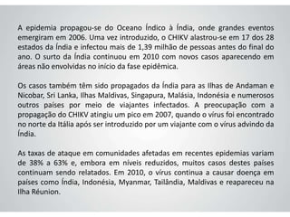 A epidemia propagou-se do Oceano Índico à Índia, onde grandes eventos
emergiram em 2006. Uma vez introduzido, o CHIKV alastrou-se em 17 dos 28
estados da Índia e infectou mais de 1,39 milhão de pessoas antes do final do
ano. O surto da Índia continuou em 2010 com novos casos aparecendo em
áreas não envolvidas no início da fase epidêmica.
Os casos também têm sido propagados da Índia para as Ilhas de Andaman e
Nicobar, Sri Lanka, Ilhas Maldivas, Singapura, Malásia, Indonésia e numerosos
outros países por meio de viajantes infectados. A preocupação com a
propagação do CHIKV atingiu um pico em 2007, quando o vírus foi encontrado
no norte da Itália após ser introduzido por um viajante com o vírus advindo da
Índia.
As taxas de ataque em comunidades afetadas em recentes epidemias variam
de 38% a 63% e, embora em níveis reduzidos, muitos casos destes países
continuam sendo relatados. Em 2010, o vírus continua a causar doença em
países como Índia, Indonésia, Myanmar, Tailândia, Maldivas e reapareceu na
Ilha Réunion.
 