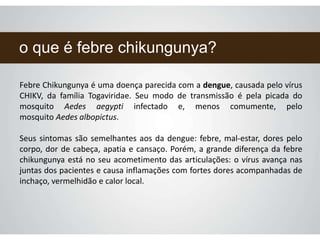 o que é febre chikungunya?
Febre Chikungunya é uma doença parecida com a dengue, causada pelo vírus
CHIKV, da família Togaviridae. Seu modo de transmissão é pela picada do
mosquito Aedes aegypti infectado e, menos comumente, pelo
mosquito Aedes albopictus.
Seus sintomas são semelhantes aos da dengue: febre, mal-estar, dores pelo
corpo, dor de cabeça, apatia e cansaço. Porém, a grande diferença da febre
chikungunya está no seu acometimento das articulações: o vírus avança nas
juntas dos pacientes e causa inflamações com fortes dores acompanhadas de
inchaço, vermelhidão e calor local.
 
