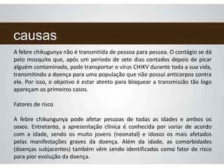 causas
A febre chikugunya não é transmitida de pessoa para pessoa. O contágio se dá
pelo mosquito que, após um período de sete dias contados depois de picar
alguém contaminado, pode transportar o vírus CHIKV durante toda a sua vida,
transmitindo a doença para uma população que não possui anticorpos contra
ele. Por isso, o objetivo é estar atento para bloquear a transmissão tão logo
apareçam os primeiros casos.
Fatores de risco
A febre chikungunya pode afetar pessoas de todas as idades e ambos os
sexos. Entretanto, a apresentação clínica é conhecida por variar de acordo
com a idade, sendo os muito jovens (neonatal) e idosos os mais afetados
pelas manifestações graves da doença. Além da idade, as comorbidades
(doenças subjacentes) também vêm sendo identificadas como fator de risco
para pior evolução da doença.
 