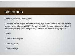 sintomas
Sintomas de Febre Chikungunya
O período de incubação da febre chikungunya varia de dois a 12 dias. Muitas
pessoas infectadas com CHIKV não apresentarão sintomas. O quadro clínico é
muito semelhante ao da dengue, e os sintomas de febre chikungunya são:
• Febre
• Dor nas articulações
• Dor nas costas
• Dor de cabeça.
 