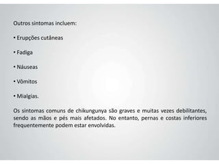 Outros sintomas incluem:
• Erupções cutâneas
• Fadiga
• Náuseas
• Vômitos
• Mialgias.
Os sintomas comuns de chikungunya são graves e muitas vezes debilitantes,
sendo as mãos e pés mais afetados. No entanto, pernas e costas inferiores
frequentemente podem estar envolvidas.
 