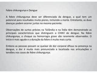 Febre chikungunya x Dengue
A febre chikungunya deve ser diferenciada da dengue, a qual tem um
potencial para resultados muito piores, incluindo a morte. Entretanto, as duas
doenças podem ocorrer juntas no mesmo paciente.
Observações de surtos prévios na Tailândia e na Índia têm demonstrado as
principais características que distinguem o CHIKV de dengue. Na febre
chikungunya, o choque ou hemorragia grave são raramente observados. O
início é mais agudo e a duração da febre é muito mais curta.
Embora as pessoas possam se queixar de dor corporal difusa na presença na
dengue, a dor é muito mais pronunciada e localizada nas articulações e
tendões nos casos de febre chikungunya.
 