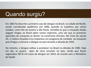 Quando surgiu?
Em 1865 foi descrito o primeiro caso de dengue no Brasil, na cidade de Recife,
sendo considerada epidêmica em 1846, quando se espalhou por vários
estados, como Rio de Janeiro e São Paulo. Acredita-se que o mosquito Aedes
aegypti chegou ao Brasil pelos navios negreiros, uma vez que as primeiras
aparições do mosquito se deram no continente africano. No início do século
XX, o médico Oswaldo Cruz implantou um programa de combate ao mosquito
que Chegou a eliminar a dengue no país durante a década de 1950.
No entanto, a dengue voltou a acontecer no Brasil na década de 1980. Hoje
em dia, os quatro tipos de vírus circulam no país, sendo que foram
registrados 587,8 mil casos de dengue em 2014, de acordo com o Ministério
da Saúde.
 