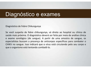 Diagnóstico e exames
Diagnóstico de Febre Chikungunya
Se você suspeita de febre chikungunya, vá direto ao hospital ou clínica de
saúde mais próxima. O diagnóstico deverá ser feito por meio de análise clínica
e exame sorológico (de sangue). A partir de uma amostra de sangue, os
especialistas buscam a presença de anticorpos específicos para combater o
CHIKV no sangue. Isso indicará que o vírus está circulando pelo seu corpo e
que o organismo está tentando combatê-lo.
 