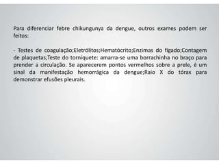 Para diferenciar febre chikungunya da dengue, outros exames podem ser
feitos:
- Testes de coagulação;Eletrólitos;Hematócrito;Enzimas do fígado;Contagem
de plaquetas;Teste do torniquete: amarra-se uma borrachinha no braço para
prender a circulação. Se aparecerem pontos vermelhos sobre a prele, é um
sinal da manifestação hemorrágica da dengue;Raio X do tórax para
demonstrar efusões pleurais.
 