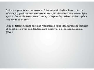 O sintoma persistente mais comum é dor nas articulações decorrentes de
inflamação, geralmente as mesmas articulações afetadas durante os estágios
agudos. Outros sintomas, como cansaço e depressão, podem persistir após a
fase aguda da doença.
Entre os fatores de risco para não recuperação estão idade avançada (mais de
65 anos), problemas de articulação pré-existentes e doenças agudas mais
graves.
 