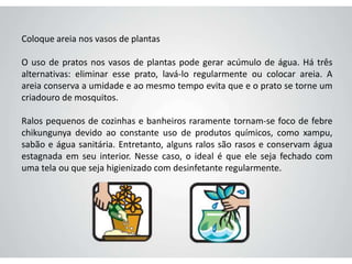 Coloque areia nos vasos de plantas
O uso de pratos nos vasos de plantas pode gerar acúmulo de água. Há três
alternativas: eliminar esse prato, lavá-lo regularmente ou colocar areia. A
areia conserva a umidade e ao mesmo tempo evita que e o prato se torne um
criadouro de mosquitos.
Ralos pequenos de cozinhas e banheiros raramente tornam-se foco de febre
chikungunya devido ao constante uso de produtos químicos, como xampu,
sabão e água sanitária. Entretanto, alguns ralos são rasos e conservam água
estagnada em seu interior. Nesse caso, o ideal é que ele seja fechado com
uma tela ou que seja higienizado com desinfetante regularmente.
 