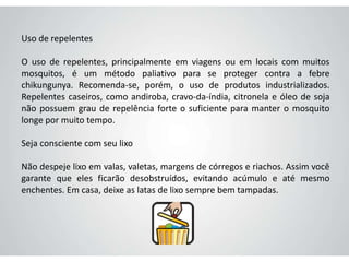 Uso de repelentes
O uso de repelentes, principalmente em viagens ou em locais com muitos
mosquitos, é um método paliativo para se proteger contra a febre
chikungunya. Recomenda-se, porém, o uso de produtos industrializados.
Repelentes caseiros, como andiroba, cravo-da-índia, citronela e óleo de soja
não possuem grau de repelência forte o suficiente para manter o mosquito
longe por muito tempo.
Seja consciente com seu lixo
Não despeje lixo em valas, valetas, margens de córregos e riachos. Assim você
garante que eles ficarão desobstruídos, evitando acúmulo e até mesmo
enchentes. Em casa, deixe as latas de lixo sempre bem tampadas.
 