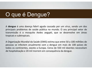O que é Dengue?
A dengue é uma doença febril aguda causada por um vírus, sendo um dos
principais problemas de saúde pública no mundo. O seu principal vetor de
transmissão é o mosquito Aedes aegypti, que se desenvolve em áreas
tropicais e subtropicais.
A Organização Mundial da Saúde (OMS) estima que entre 50 a 100 milhões de
pessoas se infectem anualmente com a dengue em mais de 100 países de
todos os continentes, exceto a Europa. Cerca de 550 mil doentes necessitam
de hospitalização e 20 mil morrem em consequência da dengue.
 