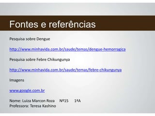 Fontes e referências
Pesquisa sobre Dengue
http://www.minhavida.com.br/saude/temas/dengue-hemorragica
Pesquisa sobre Febre Chikungunya
http://www.minhavida.com.br/saude/temas/febre-chikungunya
Imagens
www.google.com.br
Nome: Luiza Marcon Roza Nº15 1ªA
Professora: Teresa Kashino
 