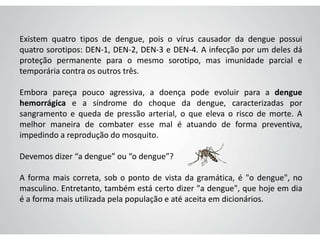 Existem quatro tipos de dengue, pois o vírus causador da dengue possui
quatro sorotipos: DEN-1, DEN-2, DEN-3 e DEN-4. A infecção por um deles dá
proteção permanente para o mesmo sorotipo, mas imunidade parcial e
temporária contra os outros três.
Embora pareça pouco agressiva, a doença pode evoluir para a dengue
hemorrágica e a síndrome do choque da dengue, caracterizadas por
sangramento e queda de pressão arterial, o que eleva o risco de morte. A
melhor maneira de combater esse mal é atuando de forma preventiva,
impedindo a reprodução do mosquito.
Devemos dizer “a dengue” ou “o dengue”?
A forma mais correta, sob o ponto de vista da gramática, é "o dengue", no
masculino. Entretanto, também está certo dizer "a dengue", que hoje em dia
é a forma mais utilizada pela população e até aceita em dicionários.
 