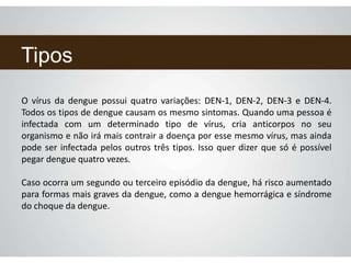 Tipos
O vírus da dengue possui quatro variações: DEN-1, DEN-2, DEN-3 e DEN-4.
Todos os tipos de dengue causam os mesmo sintomas. Quando uma pessoa é
infectada com um determinado tipo de vírus, cria anticorpos no seu
organismo e não irá mais contrair a doença por esse mesmo vírus, mas ainda
pode ser infectada pelos outros três tipos. Isso quer dizer que só é possível
pegar dengue quatro vezes.
Caso ocorra um segundo ou terceiro episódio da dengue, há risco aumentado
para formas mais graves da dengue, como a dengue hemorrágica e síndrome
do choque da dengue.
 