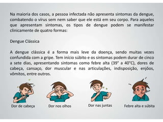Na maioria dos casos, a pessoa infectada não apresenta sintomas da dengue,
combatendo o vírus sem nem saber que ele está em seu corpo. Para aqueles
que apresentam sintomas, os tipos de dengue podem se manifestar
clinicamente de quatro formas:
Dengue Clássica
A dengue clássica é a forma mais leve da doença, sendo muitas vezes
confundida com a gripe. Tem início súbito e os sintomas podem durar de cinco
a sete dias, apresentando sintomas como febre alta (39° a 40°C), dores de
cabeça, cansaço, dor muscular e nas articulações, indisposição, enjôos,
vômitos, entre outros.
Dor de cabeça Dor nos olhos Dor nas juntas Febre alta e súbita
 