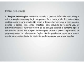 Dengue Hemorrágica
A dengue hemorrágica acontece quando a pessoa infectada com dengue
sofre alterações na coagulação sanguínea. Se a doença não for tratada com
rapidez, pode levar à morte. No geral, a dengue hemorrágica é mais comum
quando a pessoa está sendo infectada pela segunda ou terceira vez. Os
sintomas iniciais são parecidos com os da dengue clássica, e somente após o
terceiro ou quarto dia surgem hemorragias causadas pelo sangramento de
pequenos vasos da pele e outros órgãos. Na dengue hemorrágica, ocorre uma
queda na pressão arterial do paciente, podendo gerar tonturas e quedas.
 