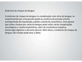 Síndrome do choque da dengue
A síndrome de choque da dengue é a complicação mais séria da dengue, se
caracterizando por uma grande queda ou ausência de pressão arterial,
acompanhado de inquietação, palidez e perda de consciência. Uma pessoa
que sofreu choque por conta da dengue pode sofrer várias complicações
neurológicas e cardiorrespiratórias, além de insuficiência hepática,
hemorragia digestiva e derrame pleural. Além disso, a síndrome de choque da
dengue não tratada pode levar a óbito.
 
