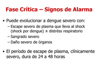 Fase Crítica – Signos de Alarma
• Puede evolucionar a dengue severo con:
– Escape severo de plasma que lleva al shock
(shock por dengue) ± distréss respiratorio
– Sangrado severo
– Daño severo de órganos
• El período de escape de plasma, clínicamente
severo, dura de 24 a 48 horas
 