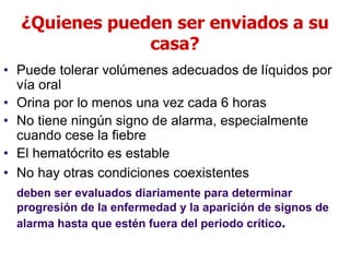 ¿Quienes pueden ser enviados a su
casa?
• Puede tolerar volúmenes adecuados de líquidos por
vía oral
• Orina por lo menos una vez cada 6 horas
• No tiene ningún signo de alarma, especialmente
cuando cese la fiebre
• El hematócrito es estable
• No hay otras condiciones coexistentes
deben ser evaluados diariamente para determinar
progresión de la enfermedad y la aparición de signos de
alarma hasta que estén fuera del periodo crítico.
 
