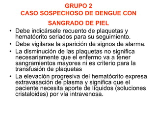 GRUPO 2
CASO SOSPECHOSO DE DENGUE CON
SANGRADO DE PIEL
• Debe indicársele recuento de plaquetas y
hematócrito seriados para su seguimiento.
• Debe vigilarse la aparición de signos de alarma.
• La disminución de las plaquetas no significa
necesariamente que el enfermo va a tener
sangramientos mayores ni es criterio para la
transfusión de plaquetas
• La elevación progresiva del hematócrito expresa
extravasación de plasma y significa que el
paciente necesita aporte de líquidos (soluciones
cristaloides) por vía intravenosa.
 