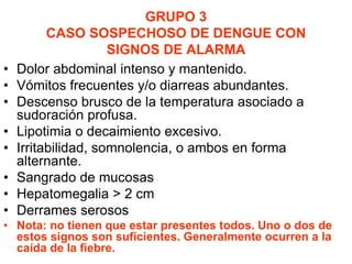 GRUPO 3
CASO SOSPECHOSO DE DENGUE CON
SIGNOS DE ALARMA
• Dolor abdominal intenso y mantenido.
• Vómitos frecuentes y/o diarreas abundantes.
• Descenso brusco de la temperatura asociado a
sudoración profusa.
• Lipotimia o decaimiento excesivo.
• Irritabilidad, somnolencia, o ambos en forma
alternante.
• Sangrado de mucosas
• Hepatomegalia > 2 cm
• Derrames serosos
• Nota: no tienen que estar presentes todos. Uno o dos de
estos signos son suficientes. Generalmente ocurren a la
caída de la fiebre.
 