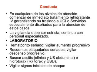 Conducta
• En cualquiera de los niveles de atención
comenzar de inmediato tratamiento rehidratante
IV garantizando su traslado a UCI o Servicios
especialmente diseñados para la atención de
estos casos
• La vigilancia debe ser estricta, continua con
personal especializado.
• LABORATORIO
• Hematócrito seriado: vigilar aumento progresivo
• Recuentos plaquetarios seriados: vigilar
descenso progresivo.
• Buscar ascitis (clínica y US abdominal) e
hidrotórax (Rx tórax y USD).
• Vigilar signos iniciales de choque
 