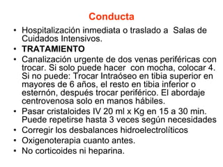 Conducta
• Hospitalización inmediata o traslado a Salas de
Cuidados Intensivos.
• TRATAMIENTO
• Canalización urgente de dos venas periféricas con
trocar. Si solo puede hacer con mocha, colocar 4.
Si no puede: Trocar Intraóseo en tibia superior en
mayores de 6 años, el resto en tibia inferior o
esternón, después trocar periférico. El abordaje
centrovenosa solo en manos hábiles.
• Pasar cristaloides IV 20 ml x Kg en 15 a 30 min.
Puede repetirse hasta 3 veces según necesidades
• Corregir los desbalances hidroelectrolíticos
• Oxigenoterapia cuanto antes.
• No corticoides ni heparina.
 