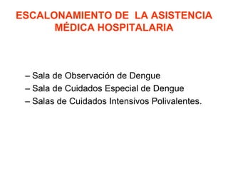 ESCALONAMIENTO DE LA ASISTENCIA
MÉDICA HOSPITALARIA
– Sala de Observación de Dengue
– Sala de Cuidados Especial de Dengue
– Salas de Cuidados Intensivos Polivalentes.
 