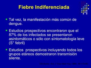 Fiebre Indiferenciada

• Tal vez, la manifestación más común de
 dengue.
• Estudios prospectivos encontraron que el
 87% de los infectados se presentaron
 asintomáticos o sólo con síntomatología leve
 (S° febril)
• Estudiosprospectivos incluyendo todos los
 grupos etáreos demostraron transmisión
 silente.
                   DS Burke. Am J Trop Med Hyg 1988; 38:172-80.
 