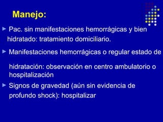Manejo:
►   Pac. sin manifestaciones hemorrágicas y bien
    hidratado: tratamiento domiciliario.
►   Manifestaciones hemorrágicas o regular estado de

    hidratación: observación en centro ambulatorio o
    hospitalización
►   Signos de gravedad (aún sin evidencia de
    profundo shock): hospitalizar
 