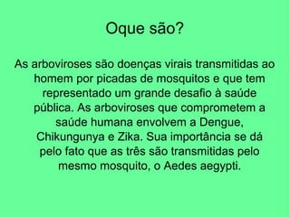 Oque são?
As arboviroses são doenças virais transmitidas ao
homem por picadas de mosquitos e que tem
representado um grande desafio à saúde
pública. As arboviroses que comprometem a
saúde humana envolvem a Dengue,
Chikungunya e Zika. Sua importância se dá
pelo fato que as três são transmitidas pelo
mesmo mosquito, o Aedes aegypti.
 