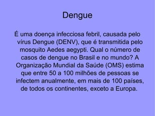 Dengue
É uma doença infecciosa febril, causada pelo
vírus Dengue (DENV), que é transmitida pelo
mosquito Aedes aegypti. Qual o número de
casos de dengue no Brasil e no mundo? A
Organização Mundial da Saúde (OMS) estima
que entre 50 a 100 milhões de pessoas se
infectem anualmente, em mais de 100 países,
de todos os continentes, exceto a Europa.
 