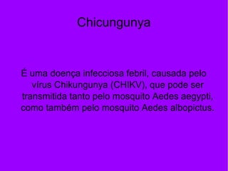 Chicungunya
É uma doença infecciosa febril, causada pelo
vírus Chikungunya (CHIKV), que pode ser
transmitida tanto pelo mosquito Aedes aegypti,
como também pelo mosquito Aedes albopictus.
 